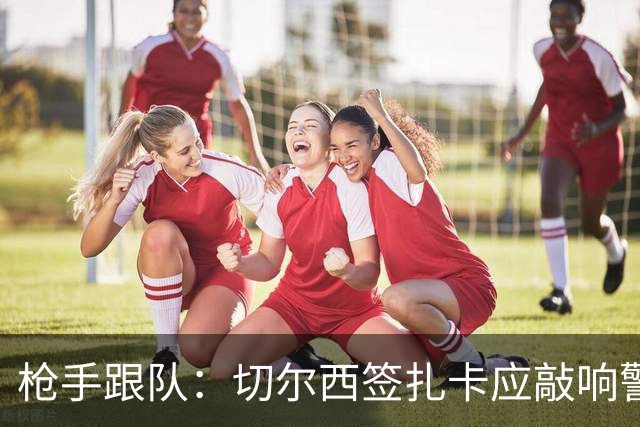 枪手跟队：切尔西签扎卡应敲响警钟，这是他们引援策略改变的信号